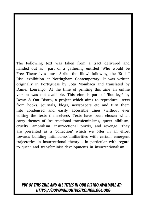 The Following text was taken from a tract delivered and handed out as part of a gathering entitled ’Who would be Free Themselves must Strike the Blow’ following the ’Still I Rise’ exhibition at Nottingham Contemporary. It was written originally in Portuguese by Jota Mombaga and translated by Daniel Lourenco. At the time of printing this zine an online version was not available. This zine is part of Bootlegs’ by Down & Out Distro, a project which aims to reproduce texts from books, journals, blogs, newspapers etc and tum them into condensed and casily accessible zines (without ever editing the texts themselves). Texts have been chosen which carry themes of insurrectional transfeminisms, queer nihilism,  cruelty, amoralism, insurrectional praxis, and revenge. They are presented as a ‘collection’ which we offer in an effort towards building intimacies/familiarities with certain emergent trajectories in insurrectional theory - in particular with regard  to queer and transfeminist developments in insurrectionalism.  PDF OF THIS ZINE AND ALL TITLES IN OUR DISTRO AVALIABLE AT: HTTPS://DOWNANDOUTDISTRO.NOBLOGS.ORG  